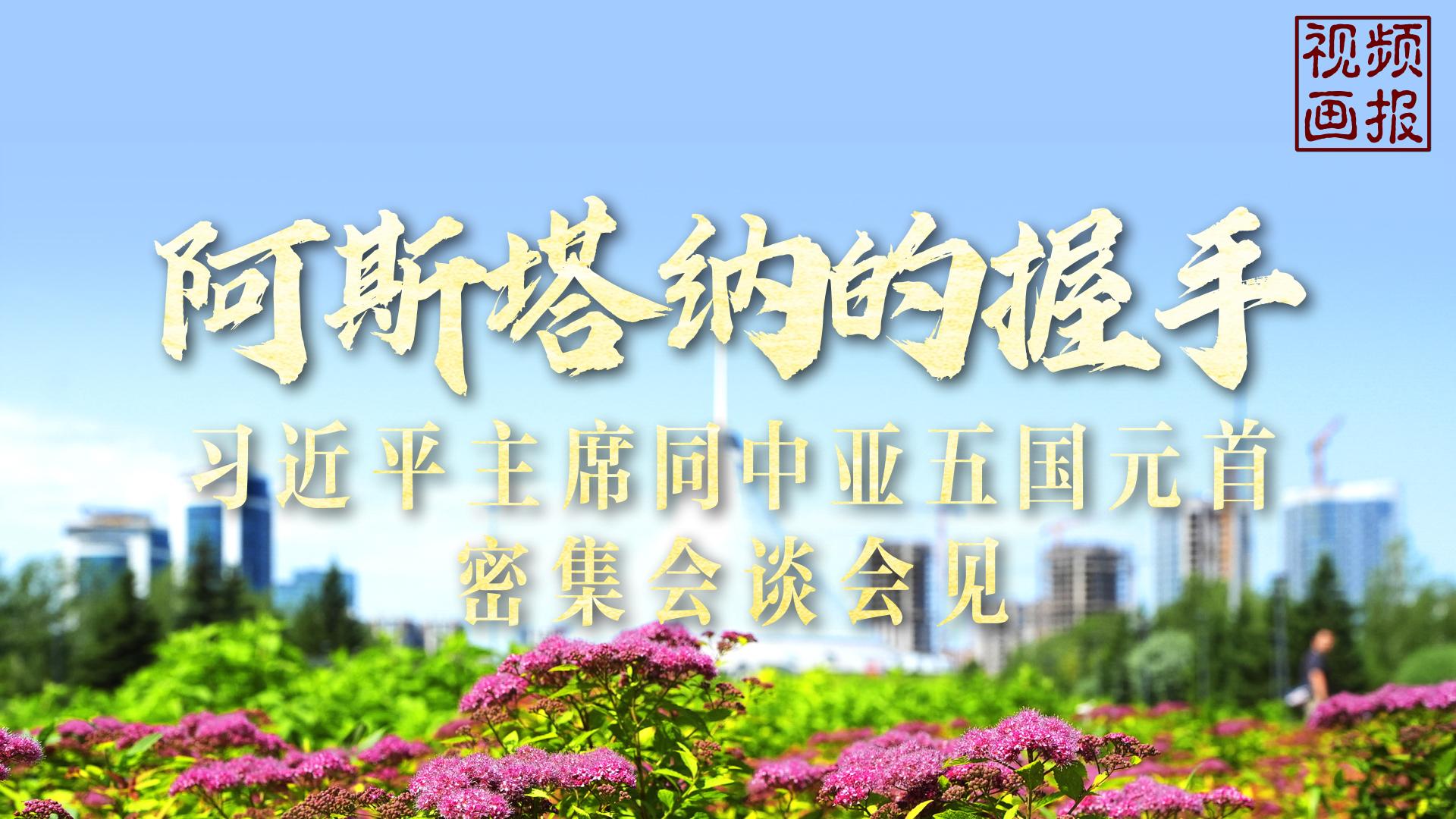 视频画报丨阿斯塔纳的握手——习近平主席同中亚五国元首密集会谈会见