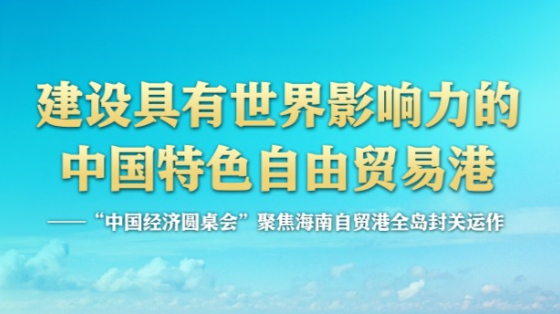 建设具有世界影响力的中国特色自由贸易港——“中国经济圆桌会”聚焦海南自贸港全岛封关运作